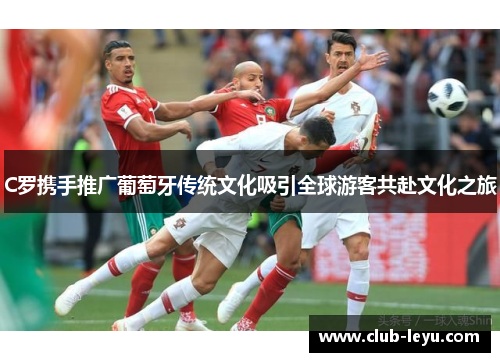 C罗携手推广葡萄牙传统文化吸引全球游客共赴文化之旅 C罗携手推广葡萄牙传统文化吸引全球游客共赴文化之旅