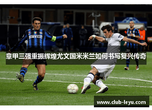 意甲三强重振辉煌尤文国米米兰如何书写复兴传奇 意甲三强重振辉煌尤文国米米兰如何书写复兴传奇