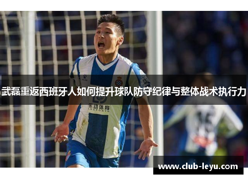 武磊重返西班牙人如何提升球队防守纪律与整体战术执行力 武磊重返西班牙人如何提升球队防守纪律与整体战术执行力