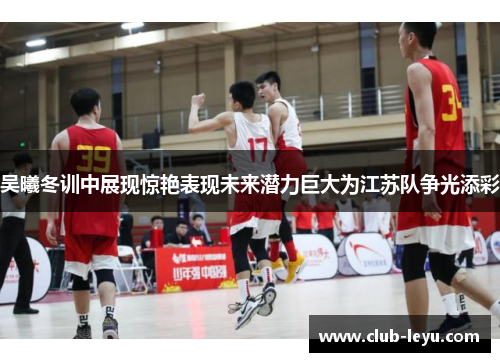 吴曦冬训中展现惊艳表现未来潜力巨大为江苏队争光添彩 吴曦冬训中展现惊艳表现未来潜力巨大为江苏队争光添彩