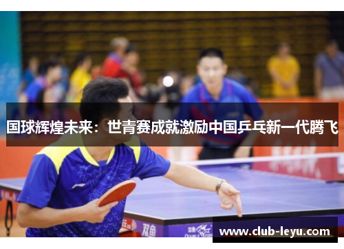 国球辉煌未来:世青赛成就激励中国乒乓新一代腾飞 国球辉煌未来:世青赛成就激励中国乒乓新一代腾飞