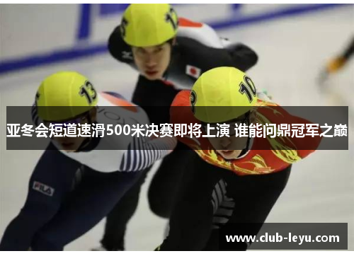 亚冬会短道速滑500米决赛即将上演 谁能问鼎冠军之巅 亚冬会短道速滑500米决赛即将上演 谁能问鼎冠军之巅
