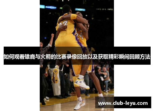 如何观看雄鹿与火箭的比赛录像回放以及获取精彩瞬间回顾方法 如何观看雄鹿与火箭的比赛录像回放以及获取精彩瞬间回顾方法