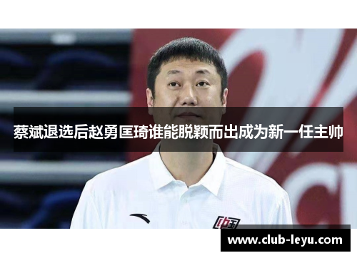 蔡斌退选后赵勇匡琦谁能脱颖而出成为新一任主帅 蔡斌退选后赵勇匡琦谁能脱颖而出成为新一任主帅
