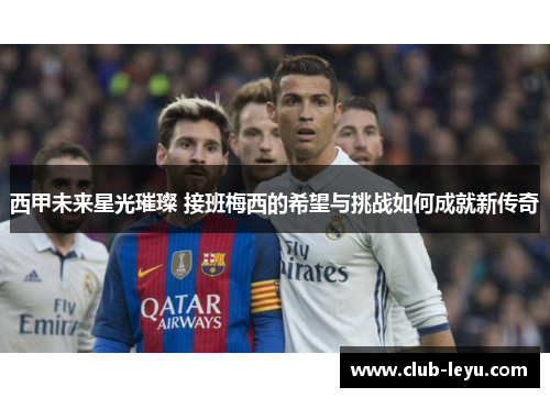 西甲未来星光璀璨 接班梅西的希望与挑战如何成就新传奇 西甲未来星光璀璨 接班梅西的希望与挑战如何成就新传奇