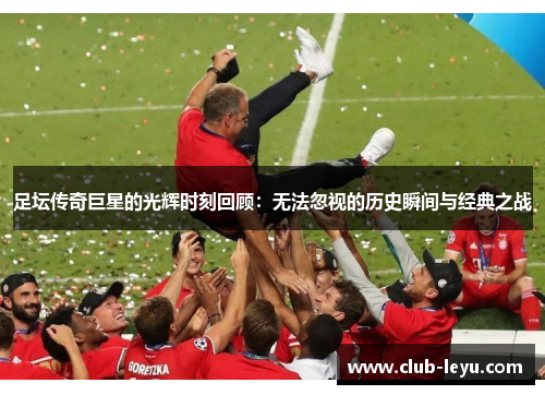 足坛传奇巨星的光辉时刻回顾:无法忽视的历史瞬间与经典之战 足坛传奇巨星的光辉时刻回顾:无法忽视的历史瞬间与经典之战