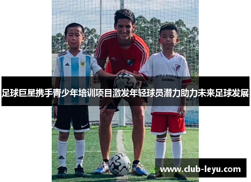 足球巨星携手青少年培训项目激发年轻球员潜力助力未来足球发展 足球巨星携手青少年培训项目激发年轻球员潜力助力未来足球发展